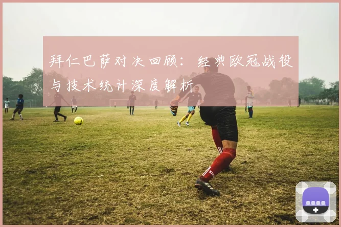 拜仁巴萨对决回顾：经典欧冠战役与技术统计深度解析