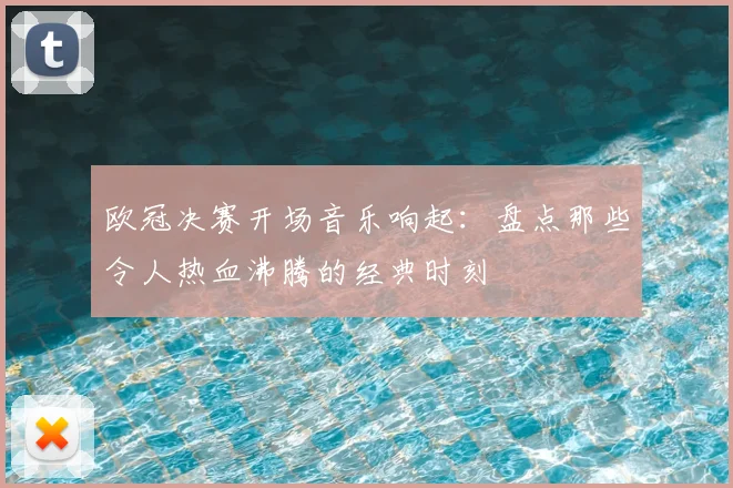 欧冠决赛开场音乐响起：盘点那些令人热血沸腾的经典时刻