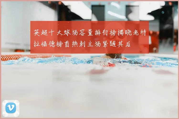 英超十大球场容量排行榜揭晓老特拉福德榜首热刺主场紧随其后