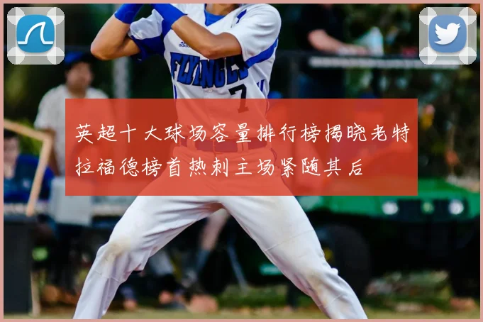 英超十大球场容量排行榜揭晓老特拉福德榜首热刺主场紧随其后