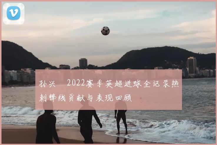 孙兴慜2022赛季英超进球全记录热刺锋线贡献与表现回顾