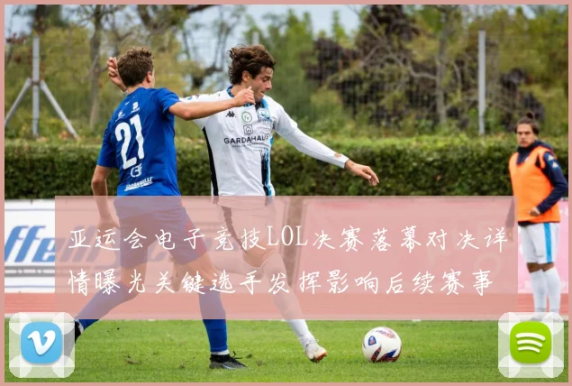 亚运会电子竞技LOL决赛落幕对决详情曝光关键选手发挥影响后续赛事排位