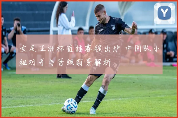 女足亚洲杯直播赛程出炉 中国队小组对手与晋级前景解析