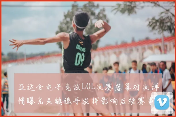 亚运会电子竞技LOL决赛落幕对决详情曝光关键选手发挥影响后续赛事排位