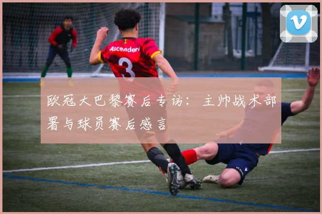 欧冠大巴黎赛后专访：主帅战术部署与球员赛后感言