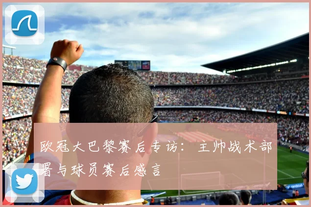 欧冠大巴黎赛后专访：主帅战术部署与球员赛后感言