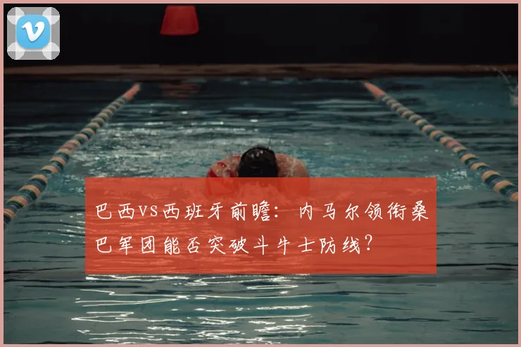 巴西vs西班牙前瞻:内马尔领衔桑巴军团能否突破斗牛士防线?